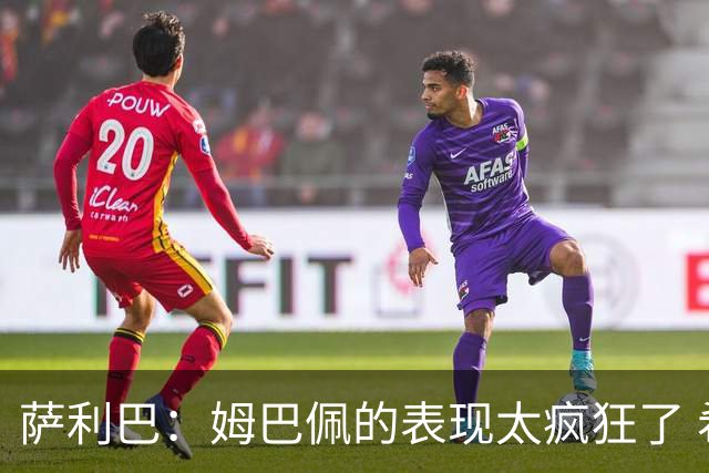 萨利巴：姆巴佩的表现太疯狂了 希望他一整个赛事都能不断进球
